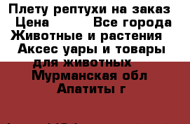 Плету рептухи на заказ › Цена ­ 450 - Все города Животные и растения » Аксесcуары и товары для животных   . Мурманская обл.,Апатиты г.